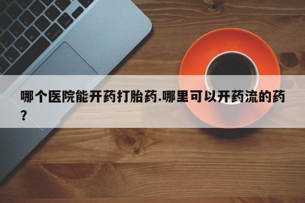 打胎药专卖打胎药专门卖店微信哪个医院能开药打胎药.哪里可以开药流的药？