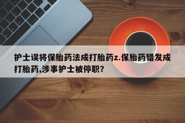 打胎药专卖打胎药专门卖店微信护士误将保胎药法成打胎药z.保胎药错发成打胎药,涉事护士被停职？