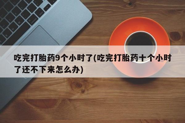 打胎药专卖打胎药专门卖店微信吃完打胎药9个小时了(吃完打胎药十个小时了还不下来怎么办)