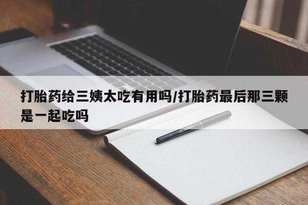 打胎药专卖打胎药专门卖店微信打胎药给三姨太吃有用吗/打胎药最后那三颗是一起吃吗