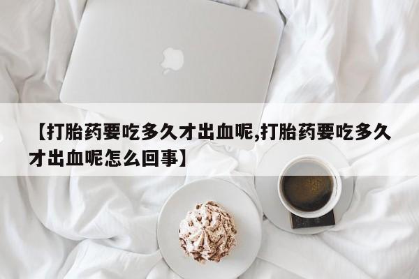 打胎药专卖打胎药专门卖店微信【打胎药要吃多久才出血呢,打胎药要吃多久才出血呢怎么回事】