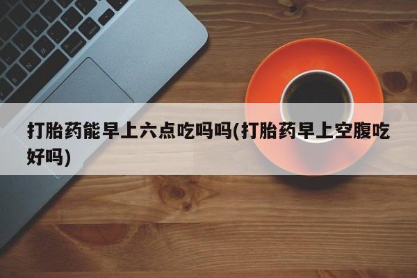 打胎药专卖打胎药专门卖店微信打胎药能早上六点吃吗吗(打胎药早上空腹吃好吗)