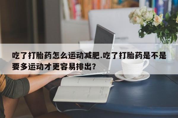 打胎药专卖打胎药专门卖店微信吃了打胎药怎么运动减肥.吃了打胎药是不是要多运动才更容易排出？