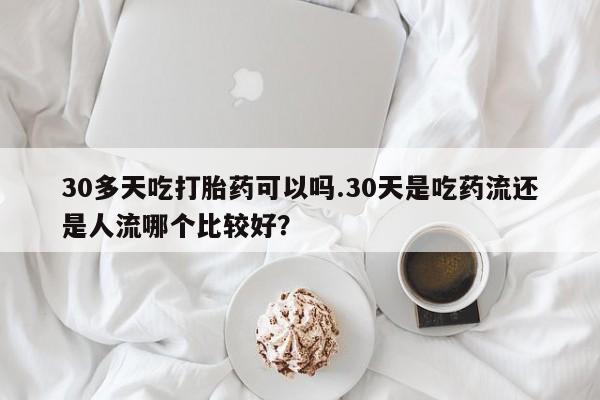 打胎药专卖打胎药专门卖店微信30多天吃打胎药可以吗.30天是吃药流还是人流哪个比较好？