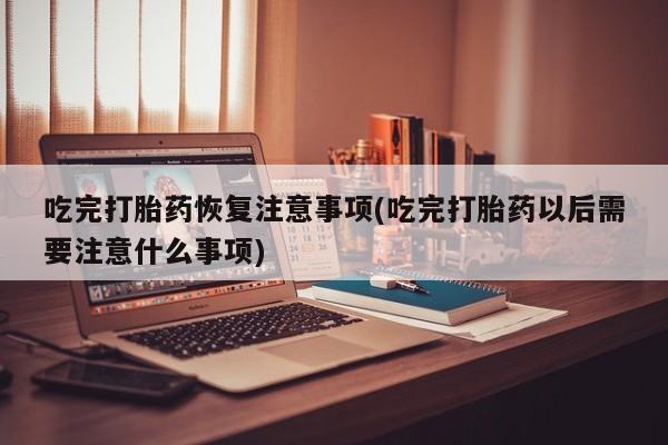 打胎药专卖打胎药专门卖店微信吃完打胎药恢复注意事项(吃完打胎药以后需要注意什么事项)