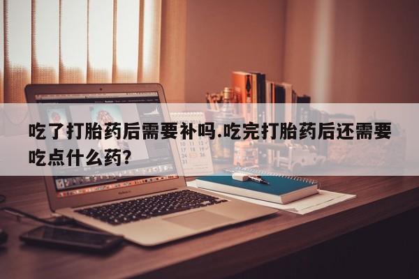 打胎药专卖打胎药专门卖店微信吃了打胎药后需要补吗.吃完打胎药后还需要吃点什么药？