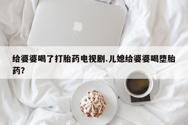 打胎药专卖打胎药专门卖店微信给婆婆喝了打胎药电视剧.儿媳给婆婆喝堕胎药？