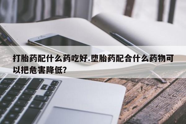 打胎药专卖打胎药专门卖店微信打胎药配什么药吃好.堕胎药配合什么药物可以把危害降低？