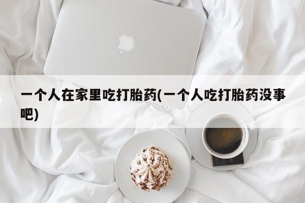 打胎药专卖打胎药专门卖店微信一个人在家里吃打胎药(一个人吃打胎药没事吧)