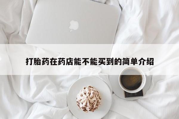 打胎药专卖打胎药专门卖店微信打胎药在药店能不能买到的简单介绍