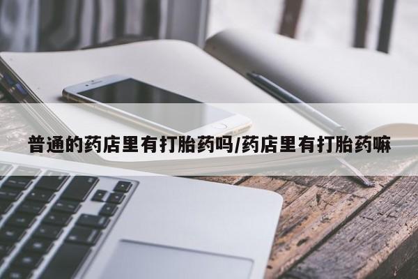 打胎药专卖打胎药专门卖店微信普通的药店里有打胎药吗/药店里有打胎药嘛