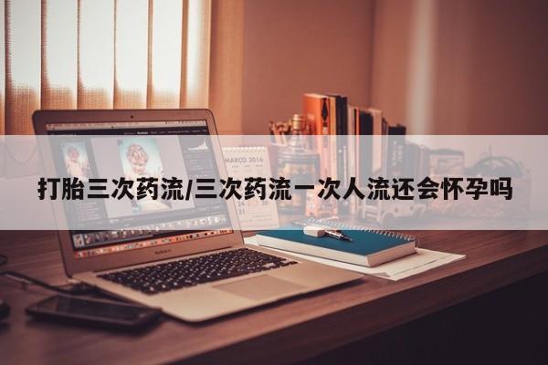 打胎药专卖打胎药专门卖店微信打胎三次药流/三次药流一次人流还会怀孕吗