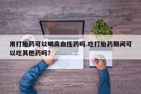 打胎药专卖打胎药专门卖店微信用打胎药可以喝高血压药吗.吃打胎药期间可以吃其他药吗？