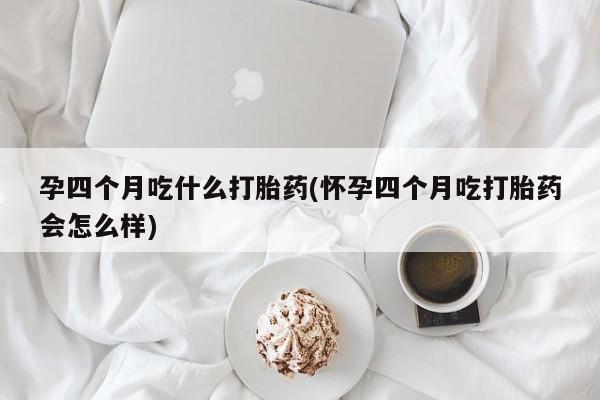 打胎药专卖打胎药专门卖店微信孕四个月吃什么打胎药(怀孕四个月吃打胎药会怎么样)