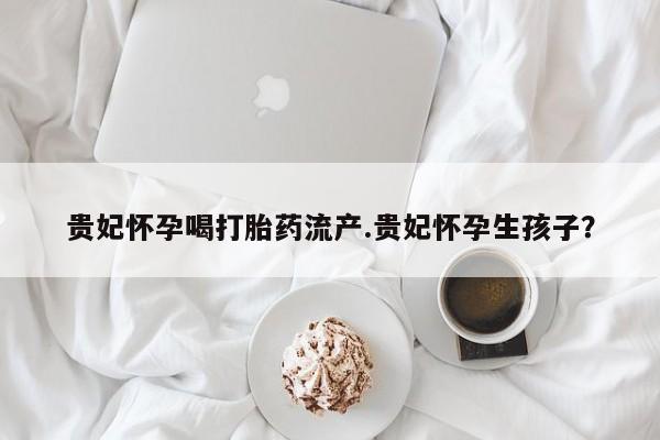 打胎药专卖打胎药专门卖店微信贵妃怀孕喝打胎药流产.贵妃怀孕生孩子？