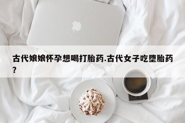 打胎药专卖打胎药专门卖店微信古代娘娘怀孕想喝打胎药.古代女子吃堕胎药？