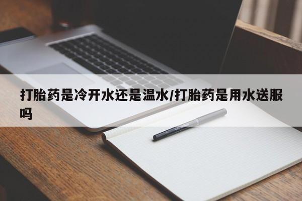 打胎药专卖打胎药专门卖店微信打胎药是冷开水还是温水/打胎药是用水送服吗