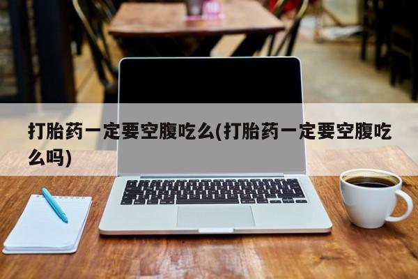 打胎药专卖打胎药专门卖店微信打胎药一定要空腹吃么(打胎药一定要空腹吃么吗)