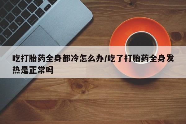 打胎药专卖打胎药专门卖店微信吃打胎药全身都冷怎么办/吃了打胎药全身发热是正常吗