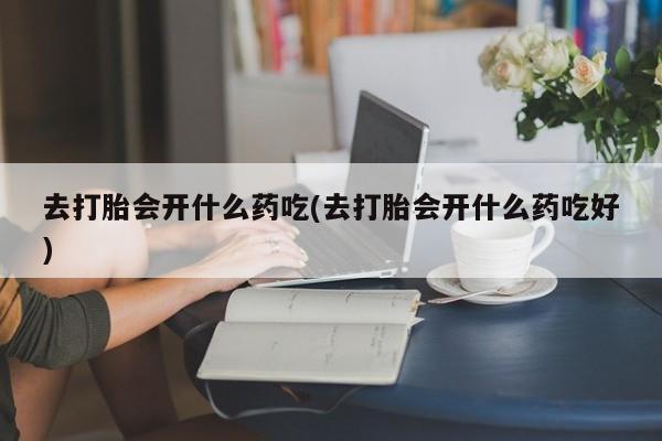 打胎药专卖打胎药专门卖店微信去打胎会开什么药吃(去打胎会开什么药吃好)