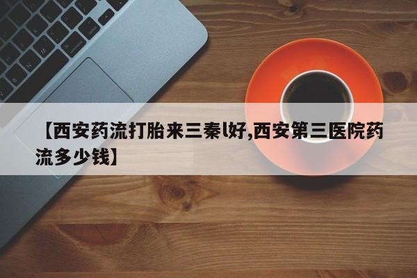 打胎药专卖打胎药专门卖店微信【西安药流打胎来三秦l好,西安第三医院药流多少钱】