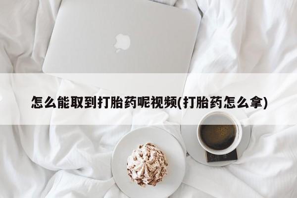 打胎药专卖打胎药专门卖店微信怎么能取到打胎药呢视频(打胎药怎么拿)