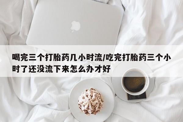 打胎药专卖打胎药专门卖店微信喝完三个打胎药几小时流/吃完打胎药三个小时了还没流下来怎么办才好
