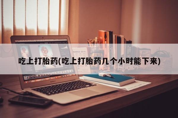 打胎药专卖打胎药专门卖店微信吃上打胎药(吃上打胎药几个小时能下来)