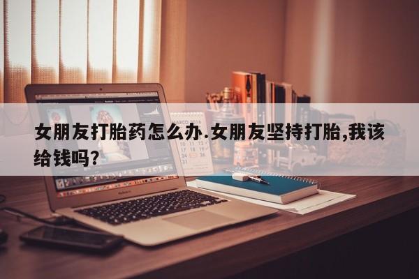 打胎药专卖打胎药专门卖店微信女朋友打胎药怎么办.女朋友坚持打胎,我该给钱吗？