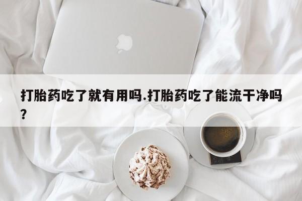 打胎药专卖打胎药专门卖店微信打胎药吃了就有用吗.打胎药吃了能流干净吗？