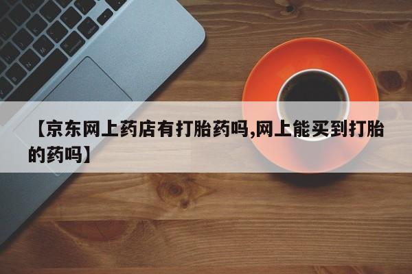 打胎药专卖打胎药专门卖店微信【京东网上药店有打胎药吗,网上能买到打胎的药吗】