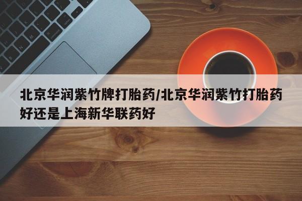 打胎药专卖打胎药专门卖店微信北京华润紫竹牌打胎药/北京华润紫竹打胎药好还是上海新华联药好