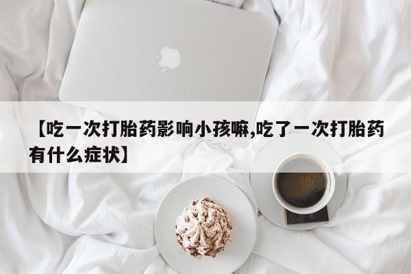 打胎药专卖打胎药专门卖店微信【吃一次打胎药影响小孩嘛,吃了一次打胎药有什么症状】