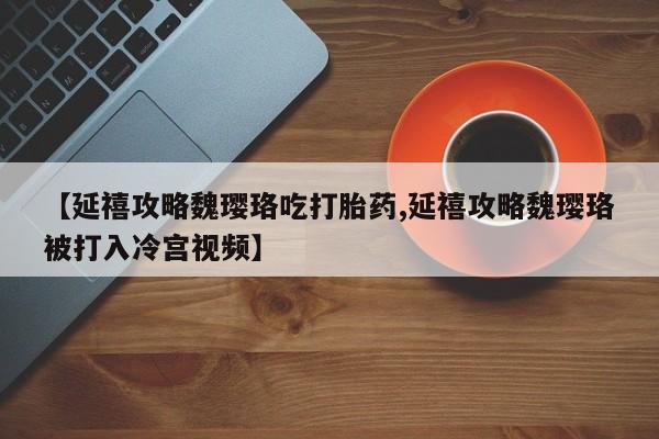 打胎药专卖打胎药专门卖店微信【延禧攻略魏璎珞吃打胎药,延禧攻略魏璎珞被打入冷宫视频】