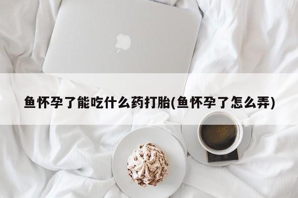 打胎药专卖打胎药专门卖店微信鱼怀孕了能吃什么药打胎(鱼怀孕了怎么弄)