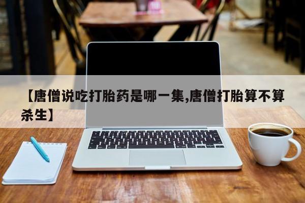 打胎药专卖打胎药专门卖店微信【唐僧说吃打胎药是哪一集,唐僧打胎算不算杀生】