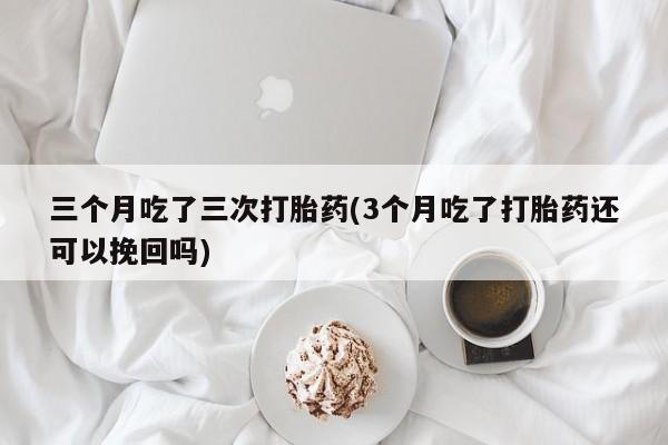 打胎药专卖打胎药专门卖店微信三个月吃了三次打胎药(3个月吃了打胎药还可以挽回吗)