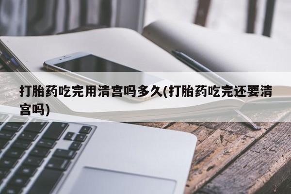打胎药专卖打胎药专门卖店微信打胎药吃完用清宫吗多久(打胎药吃完还要清宫吗)