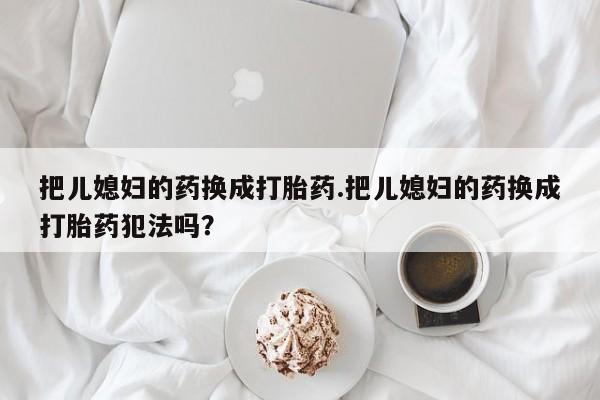 打胎药专卖打胎药专门卖店微信把儿媳妇的药换成打胎药.把儿媳妇的药换成打胎药犯法吗？