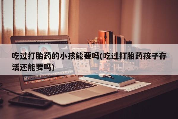 打胎药专卖打胎药专门卖店微信吃过打胎药的小孩能要吗(吃过打胎药孩子存活还能要吗)