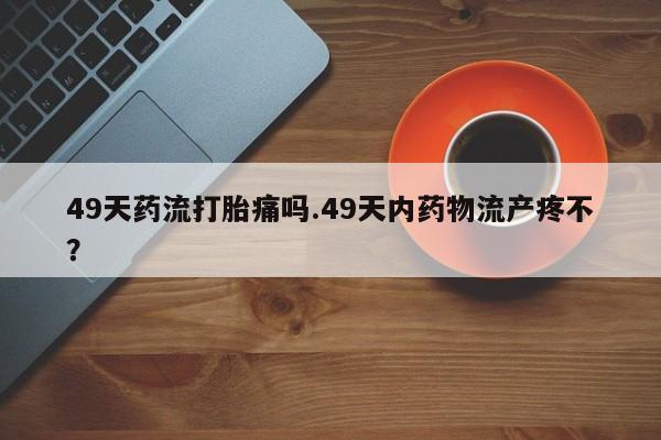 打胎药专卖打胎药专门卖店微信49天药流打胎痛吗.49天内药物流产疼不？