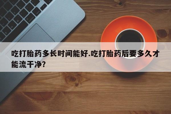 打胎药专卖打胎药专门卖店微信吃打胎药多长时间能好.吃打胎药后要多久才能流干净？