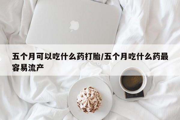 打胎药专卖打胎药专门卖店微信五个月可以吃什么药打胎/五个月吃什么药最容易流产