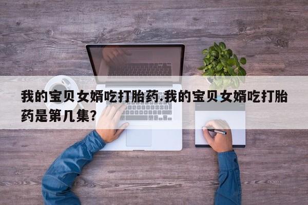 打胎药专卖打胎药专门卖店微信我的宝贝女婿吃打胎药.我的宝贝女婿吃打胎药是第几集?