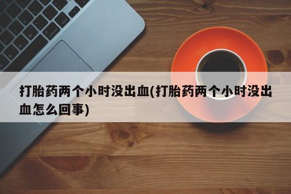 打胎药专卖打胎药专门卖店微信打胎药两个小时没出血(打胎药两个小时没出血怎么回事)