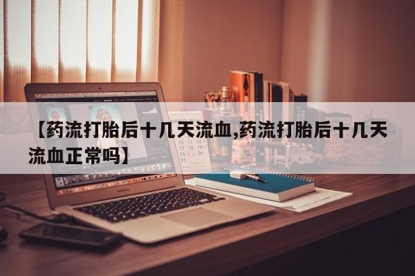 打胎药专卖打胎药专门卖店微信【药流打胎后十几天流血,药流打胎后十几天流血正常吗】