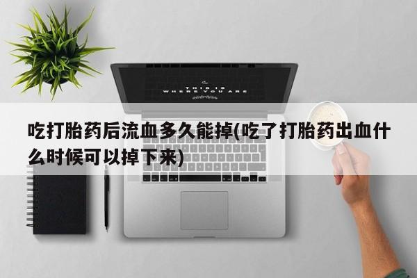 打胎药专卖打胎药专门卖店微信吃打胎药后流血多久能掉(吃了打胎药出血什么时候可以掉下来)