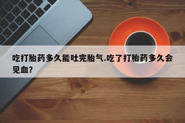 打胎药专卖打胎药专门卖店微信吃打胎药多久能吐完胎气.吃了打胎药多久会见血？