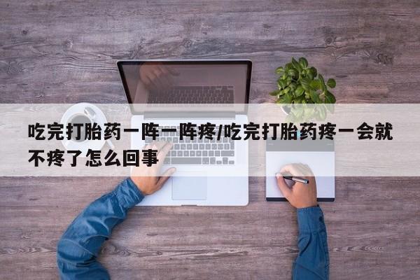 打胎药专卖打胎药专门卖店微信吃完打胎药一阵一阵疼/吃完打胎药疼一会就不疼了怎么回事