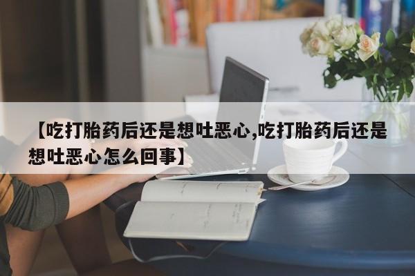 打胎药专卖打胎药专门卖店微信【吃打胎药后还是想吐恶心,吃打胎药后还是想吐恶心怎么回事】